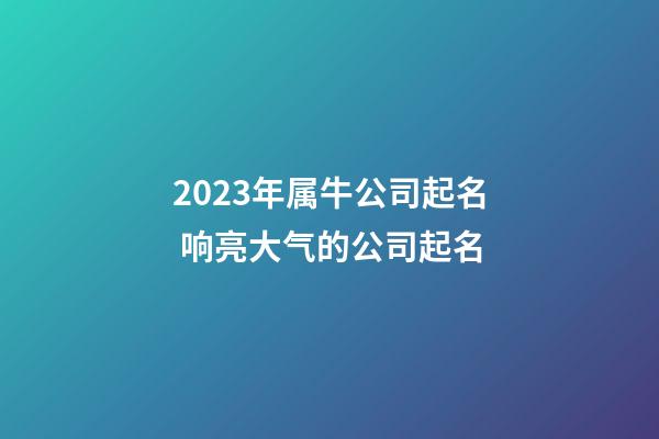 2023年属牛公司起名 响亮大气的公司起名